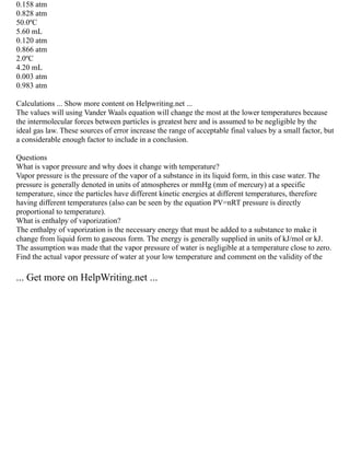 0.158 atm
0.828 atm
50.0ºC
5.60 mL
0.120 atm
0.866 atm
2.0ºC
4.20 mL
0.003 atm
0.983 atm
Calculations ... Show more content on Helpwriting.net ...
The values will using Vander Waals equation will change the most at the lower temperatures because
the intermolecular forces between particles is greatest here and is assumed to be negligible by the
ideal gas law. These sources of error increase the range of acceptable final values by a small factor, but
a considerable enough factor to include in a conclusion.
Questions
What is vapor pressure and why does it change with temperature?
Vapor pressure is the pressure of the vapor of a substance in its liquid form, in this case water. The
pressure is generally denoted in units of atmospheres or mmHg (mm of mercury) at a specific
temperature, since the particles have different kinetic energies at different temperatures, therefore
having different temperatures (also can be seen by the equation PV=nRT pressure is directly
proportional to temperature).
What is enthalpy of vaporization?
The enthalpy of vaporization is the necessary energy that must be added to a substance to make it
change from liquid form to gaseous form. The energy is generally supplied in units of kJ/mol or kJ.
The assumption was made that the vapor pressure of water is negligible at a temperature close to zero.
Find the actual vapor pressure of water at your low temperature and comment on the validity of the
... Get more on HelpWriting.net ...
 