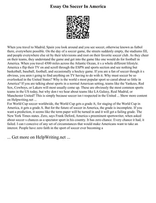 Essay On Soccer In America
When you travel to Madrid, Spain you look around and you see soccer, otherwise known as futbol
there, everywhere possible. On the day of a soccer game, the streets suddenly empty, the stadiums fill,
and people everywhere else sit by their televisions and root on their favorite soccer club. As they cheer
on their teams, they understand the game and get into the game like one would do for football in
America. When you travel 4500 miles across the Atlantic Ocean, it s a whole different lifestyle.
America s flip their TV on and scroll through the ESPN and sports section and see nothing but
basketball, baseball, football, and occasionally a hockey game. If you are a fan of soccer though it s
obvious, you aren t going to find anything on TV having to do with it. Why must soccer be so
overlooked in the United States? Why is the world s most popular sport so cared about so little in
America? If you are talking about sports in a normal American setting, teams like the Yankees, Red
Sox, Cowboys, or Lakers will most usually come up. These are obviously the most common sports
teams in the US today, but why don t we hear about teams like LA Galaxy, Real Madrid, or
Manchester United? This is simply because soccer isn t respected in the United ... Show more content
on Helpwriting.net ...
For World Cup soccer worldwide, the World Cup gets a grade A; for staging of the World Cup in
America, it gets a grade A. But for the future of soccer in America, the grade is incomplete. If you
want a prediction, it seems like the term paper will be turned in and it will get a failing grade. The
New York Times states. Zero, says Frank Deford, America s preeminent sportswriter, when asked
about soccer s chances as a spectator sport in his country. It has zero chance. Every chance it had, it
failed. I can t conceive of any set of circumstances that would make Americans want to take an
interest. People have zero faith in the sport of soccer ever becoming a
... Get more on HelpWriting.net ...
 