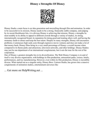 Disney s Strengths Of Disney
Disney Studio s main focus is on idea generation and storytelling through film and animation. In order
to be successful in its mission, Disney needs to be a strong, financially stable company, and judging
by its recent blockbuster hits, it is obvious Disney is achieving that mission. Disney s strengths lie
most notably in its ability to appeal to different crowds through a variety of studios, its strong,
internationally recognized brand, its reputation for doing good and treating others well, and having the
monetary funds to attract and keep the best talent. Despite its many strengths, Disney still encounters
problems; it ammasses high sunk costs through expensive movie ventures and does not make a lot of
that money back; Disney films bring in a very small percentage of Disney s overall income when
compared to its theme parks and attractions, television networks, and other holdings. Disney Studios
may just be one department of an international conglomerate, but it sets the tone for the rest of the
corporation.
One of Disney s greatest strengths lies in its diversification. The Walt Disney Company is in and of
itself a very diverse organization, with holdings in film production, amusement parks, cruises, hotels,
performances, and toy manufacturing. However, even within its film production, Disney is incredibly
diverse. What started out as a singular entity, Disney Bros. Cartoon Studio, has grown into a massive
conglomerate of animation studios, entertainment universes like
... Get more on HelpWriting.net ...
 
