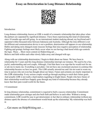 Essay on Deterioration in Long Distance Relationship
Introduction
Long distance relationship, known as LDR is model of a romantic relationship that takes place when
the partners are separated by significant distance. I have been experiencing this kind of relationship
since 10 months ago and still going. As an international student studying abroad, my boyfriend and I
separated within thousand miles between Indonesia and Australia. Although the time different is not
far different and communication device is not a problem, deterioration still appears in our relationship.
Habits and dating style changed create insecure feelings that raise negative perception of relationship.
Fighting and grumpy feelings most likely occur when we are having a bad mood while ego controls
the logic. These ... Show more content on Helpwriting.net ...
Believe and faith within each other slowly fades away and changed with ego.
Along with our relationship deterioration, I begin to think about our future. We have been in
relationship for 3 years and this long distance relationship interrupt our romance. We used to be a fun,
joyful, understanding and cool couple. Although, I feel that there is no sign that he would wait for me
or ask me to marry me. Everything is just plain. I do not have any excitement anymore to continue this
relationship because we have no goals. This LDR actually stressed me and I do not want to waste my
time to person who not even has thought about our future. Future and certainty are clearly important in
this LDR relationship. Every serious couple would go through anything to reach their future goals.
And actually LDR is not really a hard matters regarding to bright future. People who have future of
their relationship would have happily gone through any kind of relationship because they already
know that their pain would worth for the future.
# Commitment
In long distance relationship, commitment is required to built a success relationship. Commitment
made relationship grow stronger and also built faith and believe in each other. Without a strong
commitment, LDR would be easy to get deteriorated, in fact that in ordinary relationship (without any
distance apart) the absence of commitment would break up the relationship. My relationship was built
in
... Get more on HelpWriting.net ...
 