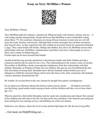 Essay on Terry McMillan s Women
Terry McMillan s Women
Terry McMillan grabs her audience s attention by filling her books with romance, tension, and sex: ...it
s the roiling currents among family, friends and lovers that McMillan is most comfortable writing
about (Skow 77). Her customary characters are strong African American women who are well off;
many have jobs, families, and security. Although these women seemingly have all these necessities,
they long for more. As they experience life, they embark on an eternal search for connection (Donahue
n. pag.). They create bonds with friends, siblings and children, but, above all, McMillan stresses their
relationships with men. McMillan s maincharacters need these close ties to other people to survive ...
Show more content on Helpwriting.net ...
Friends input can be more stressful than helpful.
Another bond that may provide satisfaction is that between mother and child. Children provide a
connection and provide an outlet for one s love. This relationship gives the women a sense of security.
The mothers in McMillan s books receivepartial completeness from their relationships with their
children. Bernadine, in Waiting to Exhale, has two children. She gets joy out of motherhood but also
feels the burden of raising them. Bernadine knew that her husband wanted children just out of
obligation to fulfill the American Dream and be more like those in the white community. Her husband
s desires ultimately determined her life:
He wouldn t let you put them in day care, because he thought those places weredangerous.
So you spent your afternoon taking John Junior to piano lessons, karate . . . . He hadyou convinced
you that being a good mother meant staying at home with the children until they were at least school
age. (31)
When he asked for a third child, Bernadine took her needs into consideration and refused. She is proud
of her children,who add value to her life, but their needs also contribute to the obstacles preventing her
from starting her own catering services, and fulfilling one of her own dreams.
Stella has a son, Quincy, whom she loves to raise and has high hopes for. She devotes loving effort
... Get more on HelpWriting.net ...
 