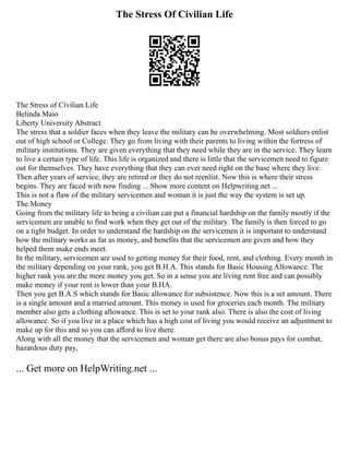 The Stress Of Civilian Life
The Stress of Civilian Life
Belinda Maio
Liberty University Abstract
The stress that a soldier faces when they leave the military can be overwhelming. Most soldiers enlist
out of high school or College. They go from living with their parents to living within the fortress of
military institutions. They are given everything that they need while they are in the service. They learn
to live a certain type of life. This life is organized and there is little that the servicemen need to figure
out for themselves. They have everything that they can ever need right on the base where they live.
Then after years of service, they are retired or they do not reenlist. Now this is where their stress
begins. They are faced with now finding ... Show more content on Helpwriting.net ...
This is not a flaw of the military servicemen and woman it is just the way the system is set up.
The Money
Going from the military life to being a civilian can put a financial hardship on the family mostly if the
servicemen are unable to find work when they get out of the military. The family is then forced to go
on a tight budget. In order to understand the hardship on the servicemen it is important to understand
how the military works as far as money, and benefits that the servicemen are given and how they
helped them make ends meet.
In the military, servicemen are used to getting money for their food, rent, and clothing. Every month in
the military depending on your rank, you get B.H.A. This stands for Basic Housing Allowance. The
higher rank you are the more money you get. So in a sense you are living rent free and can possibly
make money if your rent is lower than your B.HA.
Then you get B.A.S which stands for Basic allowance for subsistence. Now this is a set amount. There
is a single amount and a married amount. This money is used for groceries each month. The military
member also gets a clothing allowance. This is set to your rank also. There is also the cost of living
allowance. So if you live in a place which has a high cost of living you would receive an adjustment to
make up for this and so you can afford to live there.
Along with all the money that the servicemen and woman get there are also bonus pays for combat,
hazardous duty pay,
... Get more on HelpWriting.net ...
 