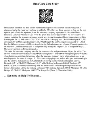 Rma Care Case Study
Introduction Based on the data 22,000 women are diagnosed with ovarian cancer every year .If
diagnosed early the 5 year survival rate is said to be 93% .Here we do an analysis to find out the best
optimal path of care for a person , from the insurance company s perspective. Decision Maker
Insurance Company Attributes Cost From the given data and the decision tree we have inferred the
various costs that the insurance company would have to pay for under different circumstances. If the
Patient goes for : a) RMI test =$ 0 b) OVA 1 test =$650 c) Surgery by a OB/GYN(Benign)=$ 28,750
d) Surgery by an Oncologist(Benign)=$ 31,500 e) Surgery by an Oncologist(Malignant)=$ 44,500$
For the different options available we found that the following costs are relevant. From the perspective
of Insurance Company lowest cost is assigned Utility 1 (0$) and Highest Cost is assigned Utility 0 ...
Show more content on Helpwriting.net ...
The more the insurance company pays for the treatment of a malignant tumor, higher the utility. The
utilities were calculated as follows: u(OB/GYN Malignant)=1 and u(Do Nothing Malignant)=0 For Ex
:Our choice was uncertain between A: when the insurance company pay s when patient goes to an
oncologist and the tumor is benign . B : 70% chance of paying for a patient who goes to an oncologist
and the tumor is malignant and 30% chance of not paying and the tumor is malignant U(ONC
Benign)= 0.7 * u(OB/GYN Malignant)+0.3 * u(Do Nothing Malignant) U(ONC Benign)=0.7*
(1)+0.3*(0) =0.7 Similarly we came up with the other values. The corresponding values are as
follows. Reputation Utility Do Nothing Malignant 0 Do nothing Benign 0.2 ONC Malignant 0.8 ONC
Benign 0.7 OB/GYN Malignant 1 OB/GYN Benign 0.4 [Table 2] Alternative Policy
... Get more on HelpWriting.net ...
 