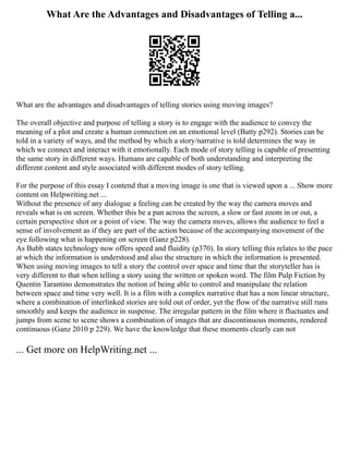What Are the Advantages and Disadvantages of Telling a...
What are the advantages and disadvantages of telling stories using moving images?
The overall objective and purpose of telling a story is to engage with the audience to convey the
meaning of a plot and create a human connection on an emotional level (Batty p292). Stories can be
told in a variety of ways, and the method by which a story/narrative is told determines the way in
which we connect and interact with it emotionally. Each mode of story telling is capable of presenting
the same story in different ways. Humans are capable of both understanding and interpreting the
different content and style associated with different modes of story telling.
For the purpose of this essay I contend that a moving image is one that is viewed upon a ... Show more
content on Helpwriting.net ...
Without the presence of any dialogue a feeling can be created by the way the camera moves and
reveals what is on screen. Whether this be a pan across the screen, a slow or fast zoom in or out, a
certain perspective shot or a point of view. The way the camera moves, allows the audience to feel a
sense of involvement as if they are part of the action because of the accompanying movement of the
eye following what is happening on screen (Ganz p228).
As Bubb states technology now offers speed and fluidity (p370). In story telling this relates to the pace
at which the information is understood and also the structure in which the information is presented.
When using moving images to tell a story the control over space and time that the storyteller has is
very different to that when telling a story using the written or spoken word. The film Pulp Fiction by
Quentin Tarantino demonstrates the notion of being able to control and manipulate the relation
between space and time very well. It is a film with a complex narrative that has a non linear structure,
where a combination of interlinked stories are told out of order, yet the flow of the narrative still runs
smoothly and keeps the audience in suspense. The irregular pattern in the film where it fluctuates and
jumps from scene to scene shows a combination of images that are discontinuous moments, rendered
continuous (Ganz 2010 p 229). We have the knowledge that these moments clearly can not
... Get more on HelpWriting.net ...
 