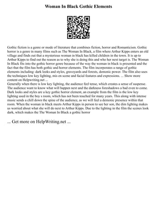 Woman In Black Gothic Elements
Gothic fiction is a genre or mode of literature that combines fiction, horror and Romanticism. Gothic
horror is a genre in many films such as The Woman In Black, a film where Arthur Kipps enters an old
village and finds out that a mysterious woman in black has killed children in the town. It is up to
Arthur Kipps to find out the reason as to why she is doing this and who her next target is. The Woman
In Black fits into the gothic horror genre because of the way the woman in black is presented and the
fact that the film has both gothic and horror elements. The film incorporates a range of gothic
elements including: dark looks and styles, graveyards and forests, demonic power. The film also uses
the techniques low key lighting, mis en scene and facial features and expressions. ... Show more
content on Helpwriting.net ...
Generally when there is low key lighting, the audience feel tense, which creates a sense of suspense.
The audience want to know what will happen next and the darkness foreshadows a bad even to come.
Dark looks and styles are a key gothic horror element, an example from the film is the low key
lighting used in the boy s room, which has not been touched for many years. This along with intense
music sends a chill down the spine of the audience, as we will feel a demonic presence within that
room. When the woman in black meets Arthur Kipps in person to see her son, the dim lighting makes
us worried about what she will do next to Arthur Kipps. Due to the lighting in the film the scenes look
dark, which makes the The Woman In Black a gothic horror
... Get more on HelpWriting.net ...
 