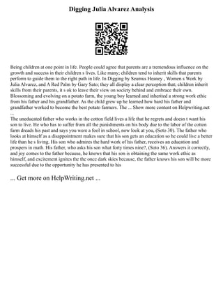 Digging Julia Alvarez Analysis
Being children at one point in life. People could agree that parents are a tremendous influence on the
growth and success in their children s lives. Like many; children tend to inherit skills that parents
perform to guide them to the right path in life. In Digging by Seamus Heaney , Women s Work by
Julia Alvarez, and A Red Palm by Gary Sato; they all display a clear perception that; children inherit
skills from their parents, it s ok to leave their view on society behind and embrace their own.
Blossoming and evolving on a potato farm, the young boy learned and inherited a strong work ethic
from his father and his grandfather. As the child grew up he learned how hard his father and
grandfather worked to become the best potato farmers. The ... Show more content on Helpwriting.net
...
The uneducated father who works in the cotton field lives a life that he regrets and doesn t want his
son to live. He who has to suffer from all the punishments on his body due to the labor of the cotton
farm dreads his past and says you were a fool in school, now look at you, (Soto 30). The father who
looks at himself as a disappointment makes sure that his son gets an education so he could live a better
life than he s living. His son who admires the hard work of his father, receives an education and
prospers in math. His father, who asks his son what forty times nine?, (Soto 36). Answers it correctly,
and joy comes to the father because, he knows that his son is obtaining the same work ethic as
himself, and excitement ignites the the once dark skies because, the father knows his son will be more
successful due to the opportunity he has presented to his
... Get more on HelpWriting.net ...
 