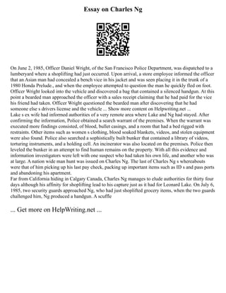 Essay on Charles Ng
On June 2, 1985, Officer Daniel Wright, of the San Francisco Police Department, was dispatched to a
lumberyard where a shoplifting had just occurred. Upon arrival, a store employee informed the officer
that an Asian man had concealed a bench vice in his jacket and was seen placing it in the trunk of a
1980 Honda Prelude., and when the employee attempted to question the man he quickly fled on foot.
Officer Wright looked into the vehicle and discovered a bag that contained a silenced handgun. At this
point a bearded man approached the officer with a sales receipt claiming that he had paid for the vice
his friend had taken. Officer Wright questioned the bearded man after discovering that he had
someone else s drivers license and the vehicle ... Show more content on Helpwriting.net ...
Lake s ex wife had informed authorities of a very remote area where Lake and Ng had stayed. After
confirming the information, Police obtained a search warrant of the premises. When the warrant was
executed more findings consisted, of blood, bullet casings, and a room that had a bed rigged with
restraints. Other items such as women s clothing, blood soaked blankets, videos, and stolen equipment
were also found. Police also searched a sophistically built bunker that contained a library of videos,
torturing instruments, and a holding cell. An incinerator was also located on the premises. Police then
leveled the bunker in an attempt to find human remains on the property. With all this evidence and
information investigators were left with one suspect who had taken his own life, and another who was
at large. A nation wide man hunt was issued on Charles Ng. The last of Charles Ng s whereabouts
were that of him picking up his last pay check, packing up important items such as ID s and pass ports
and abandoning his apartment.
Far from California hiding in Calgary Canada, Charles Ng manages to elude authorities for thirty four
days although his affinity for shoplifting lead to his capture just as it had for Leonard Lake. On July 6,
1985, two security guards approached Ng, who had just shoplifted grocery items, when the two guards
challenged him, Ng produced a handgun. A scuffle
... Get more on HelpWriting.net ...
 