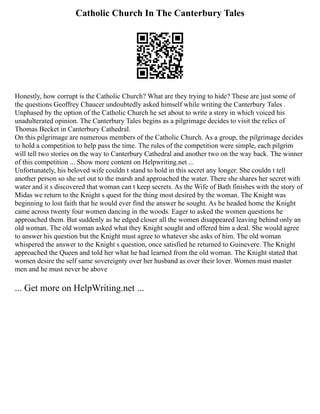 Catholic Church In The Canterbury Tales
Honestly, how corrupt is the Catholic Church? What are they trying to hide? These are just some of
the questions Geoffrey Chaucer undoubtedly asked himself while writing the Canterbury Tales .
Unphased by the option of the Catholic Church he set about to write a story in which voiced his
unadulterated opinion. The Canterbury Tales begins as a pilgrimage decides to visit the relics of
Thomas Becket in Canterbury Cathedral.
On this pilgrimage are numerous members of the Catholic Church. As a group, the pilgrimage decides
to hold a competition to help pass the time. The rules of the competition were simple, each pilgrim
will tell two stories on the way to Canterbury Cathedral and another two on the way back. The winner
of this competition ... Show more content on Helpwriting.net ...
Unfortunately, his beloved wife couldn t stand to hold in this secret any longer. She couldn t tell
another person so she set out to the marsh and approached the water. There she shares her secret with
water and it s discovered that woman can t keep secrets. As the Wife of Bath finishes with the story of
Midas we return to the Knight s quest for the thing most desired by the woman. The Knight was
beginning to lost faith that he would ever find the answer he sought. As he headed home the Knight
came across twenty four women dancing in the woods. Eager to asked the women questions he
approached them. But suddenly as he edged closer all the women disappeared leaving behind only an
old woman. The old woman asked what they Knight sought and offered him a deal. She would agree
to answer his question but the Knight must agree to whatever she asks of him. The old woman
whispered the answer to the Knight s question, once satisfied he returned to Guinevere. The Knight
approached the Queen and told her what he had learned from the old woman. The Knight stated that
women desire the self same sovereignty over her husband as over their lover. Women must master
men and he must never be above
... Get more on HelpWriting.net ...
 