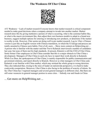 The Weakness Of Uber China
Aㄝ Weakness ¬ Lack of market research Everyone knows that market research is critical component
needed to make good decisions when a company attempt to invade into another market. Market
research does this by giving marketers a picture of what is occurring, what is the customer habits like,
or what is the macro environment like, then adjust their own business models to adopt to a brand new
business, suggest multiple options for entering or introducing new products, or determine if the market
is worthy to risk. However, Uber seems not doing well in pre market research. Log in: Uber s Chinese
version is just like an English version with Chinese translation, in which the UI design and process are
totally unsuited to Chinese users habits. First of all, users ... Show more content on Helpwriting.net ...
A person who is familiar with the matter said that Travis Kalanick interviewed a number of candidates
last year, but none of them met his high standards. At present, Klanick is still the CEO of Uber China.
Some former Uber employees in Uber China consider that this is a major obstacle to Uber China s
development. Managers of Uber China in each city have to report their work directly to Kalanick.
While Liu Zhen, the spokesperson of Uber China, is mainly responsible for public communication and
government relations, and report directly to Klanick. However as what managers in Uber China said,
Kalanick is not familiar with China market, which may mislead the whole group to wrong deriction.
They also indicated that, oweing to the miss of leader on nationwide perspective, it is hard to make
coutrywide coorperation. Moreover, Uber China is also facing to the problem of scarcity of talents. So
far, Uber China has 3 reginoal managers and several general managers in different cities. But there are
still some vacancies in general manager postion in some cities. ¬ Subsidy war and frauds in China
... Get more on HelpWriting.net ...
 