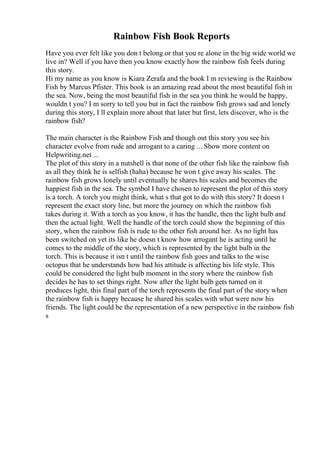 Rainbow Fish Book Reports
Have you ever felt like you don t belong or that you re alone in the big wide world we
live in? Well if you have then you know exactly how the rainbow fish feels during
this story.
Hi my name as you know is Kiara Zerafa and the book I m reviewing is the Rainbow
Fish by Marcus Pfister. This book is an amazing read about the most beautiful fish in
the sea. Now, being the most beautiful fish in the sea you think he would be happy,
wouldn t you? I m sorry to tell you but in fact the rainbow fish grows sad and lonely
during this story, I ll explain more about that later but first, lets discover, who is the
rainbow fish?
The main character is the Rainbow Fish and though out this story you see his
character evolve from rude and arrogant to a caring ... Show more content on
Helpwriting.net ...
The plot of this story in a nutshell is that none of the other fish like the rainbow fish
as all they think he is selfish (haha) because he won t give away his scales. The
rainbow fish grows lonely until eventually he shares his scales and becomes the
happiest fish in the sea. The symbol I have chosen to represent the plot of this story
is a torch. A torch you might think, what s that got to do with this story? It doesn t
represent the exact story line, but more the journey on which the rainbow fish
takes during it. With a torch as you know, it has the handle, then the light bulb and
then the actual light. Well the handle of the torch could show the beginning of this
story, when the rainbow fish is rude to the other fish around her. As no light has
been switched on yet its like he doesn t know how arrogant he is acting until he
comes to the middle of the story, which is represented by the light bulb in the
torch. This is because it isn t until the rainbow fish goes and talks to the wise
octopus that he understands how bad his attitude is affecting his life style. This
could be considered the light bulb moment in the story where the rainbow fish
decides he has to set things right. Now after the light bulb gets turned on it
produces light, this final part of the torch represents the final part of the story when
the rainbow fish is happy because he shared his scales with what were now his
friends. The light could be the representation of a new perspective in the rainbow fish
s
 