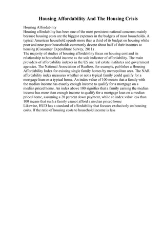 Housing Affordability And The Housing Crisis
Housing Affordability
Housing affordability has been one of the most persistent national concerns mainly
because housing costs are the biggest expenses in the budgets of most households. A
typical American household spends more than a third of its budget on housing while
poor and near poor households commonly devote about half of their incomes to
housing (Consumer Expenditure Survey, 2011) .
The majority of studies of housing affordability focus on housing cost and its
relationship to household income as the sole indicator of affordability. The main
providers of affordability indexes in the US are real estate institutes and government
agencies. The National Association of Realtors, for example, publishes a Housing
Affordability Index for existing single family homes by metropolitan area. The NAR
affordability index measures whether or not a typical family could qualify for a
mortgage loan on a typical home. An index value of 100 means that a family with
the median income has exactly enough income to qualify for a mortgage on a
median priced home. An index above 100 signifies that a family earning the median
income has more than enough income to qualify for a mortgage loan on a median
priced home, assuming a 20 percent down payment, while an index value less than
100 means that such a family cannot afford a median priced home
Likewise, HUD has a standard of affordability that focuses exclusively on housing
costs. If the ratio of housing costs to household income is less
 