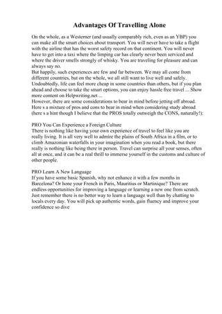 Advantages Of Travelling Alone
On the whole, as a Westerner (and usually comparably rich, even as an YBP) you
can make all the smart choices about transport. You will never have to take a flight
with the airline that has the worst safety record on that continent. You will never
have to get into a taxi where the limping car has clearly never been serviced and
where the driver smells strongly of whisky. You are traveling for pleasure and can
always say no.
But happily, such experiences are few and far between. We may all come from
different countries, but on the whole, we all still want to live well and safely.
Undoubtedly, life can feel more cheap in some countries than others, but if you plan
ahead and choose to take the smart options, you can enjoy hassle free travel ... Show
more content on Helpwriting.net ...
However, there are some considerations to bear in mind before jetting off abroad.
Here s a mixture of pros and cons to bear in mind when considering study abroad
(here s a hint though I believe that the PROS totally outweigh the CONS, naturally!):
PRO You Can Experience a Foreign Culture
There is nothing like having your own experience of travel to feel like you are
really living. It is all very well to admire the plains of South Africa in a film, or to
climb Amazonian waterfalls in your imagination when you read a book, but there
really is nothing like being there in person. Travel can surprise all your senses, often
all at once, and it can be a real thrill to immerse yourself in the customs and culture of
other people.
PRO Learn A New Language
If you have some basic Spanish, why not enhance it with a few months in
Barcelona? Or hone your French in Paris, Mauritius or Martinique? There are
endless opportunities for improving a language or learning a new one from scratch.
Just remember there is no better way to learn a language well than by chatting to
locals every day. You will pick up authentic words, gain fluency and improve your
confidence so dive
 