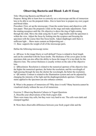 Observing Bacteria and Blood- Lab #1 Essay
Title: Observing Bacteria and Blood Lab #1
Purpose: Being able to learn how to correctly use a microscope and the oil immersion
lens to be able to see the prepared slides. Also to learn how to prepare my own yogurt
and blood slides.
Procedure: First, set up the microscope. Clean the ocular lenses and objectives with
lens paper. Then pace the prepared e slide on the stage and make adjustments. Turn
the rotating nosepiece until the 10x objective is above the ring of light coming
through the slide. Move the slide using the X and Y stage knobs until the specimen is
within the view. Adjust the focus by looking into the eyepiece and focusing the
specimen with the coarse then fine focus knobs. Adjust diaphragm until there is
sufficient light ... Show more content on Helpwriting.net ...
11. Base: supports the weight of all of the microscope parts.
Define the following microscopy terms:
в—ЏFocus: Is the image blurry or well defined? Focus is related to focal length
and can be controlled with the focus knobs. The thickness of the cover glass on the
specimen slide can also affect the ability to focus the image if it is too thick for the
objective lens. The correct thickness is usually written on the side of the objective
lens.
в—ЏResolution: Resolution is related to the numerical aperture of the objective lens
the higher the numerical aperture, the better the resolution; and the wavelength of
light passing through the lens the shorter the wavelength, the better the resolution.
в—ЏContrast: Contrast is related to the illumination system and can be adjusted by
changing the intensity of the light and the diaphragm/pinhole aperture. Chemical
stains applied to the specimen can also enhance contrast.
B. What is the purpose of immersion oil? Why does it work? Many bacteria cannot be
visualized clearly without the use of oil immersion.
Exercise 2: Observing Bacteria Cultures in Yogurt Questions
A. Describe your observations of the fresh yogurt slide.
There were many tiny cells, but they were very hard to see. The cells were dark and
clumped together.
B. Were there observable differences between your fresh yogurt slide and the
 