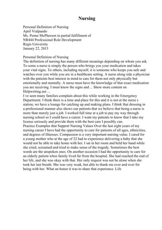 Nursing
Personal Definition of Nursing
April Vialpando
Ms. Penne McPherson in partial fulfillment of
NR444 Professional Role Development
Regis University
January 22, 2013
Personal Definition of Nursing
The definition of nursing has many different meanings depending on whom you ask.
To some a nurse is simply the person who brings you your medication and takes
your vital signs. To others, including myself, it is someone who keeps you safe and
watches over you while you are in a healthcare setting. A nurse along side a physician
with the patients best interest in mind to care for them not only physically but
emotionally and mentally. A nurse must have the knowledge of that exact medication
you are receiving. I must know the signs and ... Show more content on
Helpwriting.net ...
I ve seen many families complain about this while working in the Emergency
Department. I think there is a time and place for this and it is not at the nurse s
station, we have a lounge for catching up and making plans. I think that dressing in
a professional manner also shows our patients that we believe that being a nurse is
more than merely just a job. I worked full time at a job to pay my way through
nursing school so I could have a career. I want my patients to know that I take my
license seriously and provide them with the best care I possibly can.
Practice Examples that Support Nursing Values Over the last eight years of my
nursing career I have had the opportunity to care for patients of all ages, ethnicities,
and degrees of illnesses. Compassion is a very important nursing value. I cared for
a young mother who at the age of 22 had to experience delivering a baby that she
would not be able to take home with her. I sat in her room and held her hand while
she cried, screamed and tried to make sense of the tragedy. Sometimes the best
words are the unspoken ones. On another occasion I had the opportunity to care for
an elderly patient whos family lived far from the hospital. She had reached the end of
her life, and she was okay with that. Her only request was not be alone when she
took her last breath. She was very weak, but able to thank me over and over for
being with her. What an honor it was to share that experience. Life
 