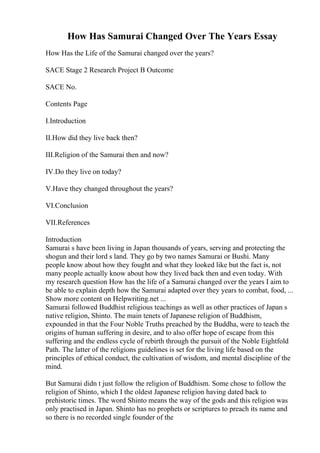 How Has Samurai Changed Over The Years Essay
How Has the Life of the Samurai changed over the years?
SACE Stage 2 Research Project B Outcome
SACE No.
Contents Page
I.Introduction
II.How did they live back then?
III.Religion of the Samurai then and now?
IV.Do they live on today?
V.Have they changed throughout the years?
VI.Conclusion
VII.References
Introduction
Samurai s have been living in Japan thousands of years, serving and protecting the
shogun and their lord s land. They go by two names Samurai or Bushi. Many
people know about how they fought and what they looked like but the fact is, not
many people actually know about how they lived back then and even today. With
my research question How has the life of a Samurai changed over the years I aim to
be able to explain depth how the Samurai adapted over they years to combat, food, ...
Show more content on Helpwriting.net ...
Samurai followed Buddhist religious teachings as well as other practices of Japan s
native religion, Shinto. The main tenets of Japanese religion of Buddhism,
expounded in that the Four Noble Truths preached by the Buddha, were to teach the
origins of human suffering in desire, and to also offer hope of escape from this
suffering and the endless cycle of rebirth through the pursuit of the Noble Eightfold
Path. The latter of the religions guidelines is set for the living life based on the
principles of ethical conduct, the cultivation of wisdom, and mental discipline of the
mind.
But Samurai didn t just follow the religion of Buddhism. Some chose to follow the
religion of Shinto, which I the oldest Japanese religion having dated back to
prehistoric times. The word Shinto means the way of the gods and this religion was
only practised in Japan. Shinto has no prophets or scriptures to preach its name and
so there is no recorded single founder of the
 