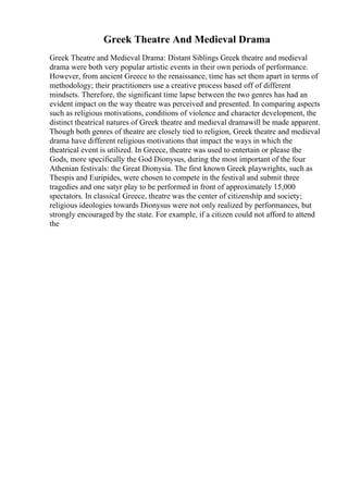Greek Theatre And Medieval Drama
Greek Theatre and Medieval Drama: Distant Siblings Greek theatre and medieval
drama were both very popular artistic events in their own periods of performance.
However, from ancient Greece to the renaissance, time has set them apart in terms of
methodology; their practitioners use a creative process based off of different
mindsets. Therefore, the significant time lapse between the two genres has had an
evident impact on the way theatre was perceived and presented. In comparing aspects
such as religious motivations, conditions of violence and character development, the
distinct theatrical natures of Greek theatre and medieval dramawill be made apparent.
Though both genres of theatre are closely tied to religion, Greek theatre and medieval
drama have different religious motivations that impact the ways in which the
theatrical event is utilized. In Greece, theatre was used to entertain or please the
Gods, more specifically the God Dionysus, during the most important of the four
Athenian festivals: the Great Dionysia. The first known Greek playwrights, such as
Thespis and Euripides, were chosen to compete in the festival and submit three
tragedies and one satyr play to be performed in front of approximately 15,000
spectators. In classical Greece, theatre was the center of citizenship and society;
religious ideologies towards Dionysus were not only realized by performances, but
strongly encouraged by the state. For example, if a citizen could not afford to attend
the
 