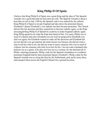 King Philip II Of Spain
I believe that King Philip II of Spain was a great King and the idea of The Spanish
Armada was a good idea that he had come up with. The Spanish Armada is about a
boat that set sail in July 1588 by the Spanish, and it was ordered by the catholic
King Philip II of Spain to invade England and take down the protestant Queen
Elizabeth I. Queen Elizabeth I, was catholic but then became protestant. The Church
did not like her decision and they wanted her to become catholic again, so the Pope
encouraged King Philip II of Spainif he could try to make England catholic again.
King Philip agreed to do what the Pope had asked of him. For years, Philip was in
need of a Queen and since Elizabeth was not wed, he proposed to Elizabeth over
and over again, but Elizabeth wanted to make all the decisions and Elizabeth did
not nor did she ever get married, the main reason was because she did not want a
man to tell her what to do, she did not want to marry someone who was in need of
a Queen, but for someone who truly loves her for her. I do not want a husband who
honours me as a queen, if he does not love me as a woman. So she declined all of
Philip s marriage proposals. Philip s task for the Spanish Armadawas to overthrow
protestant England lead by their protestant Queen, Elizabeth I. Philip s plan for the
Spanish Armada was to swing the fleet by the Netherlands, pick up his army there,
and transport them across the English Channel for a ground invasion.
 