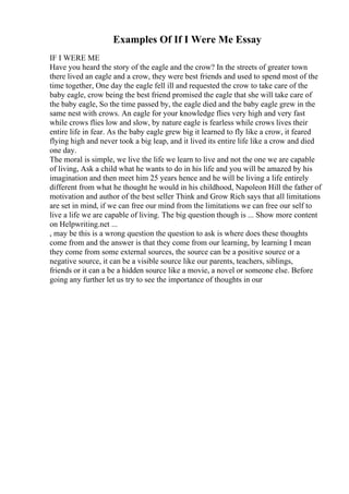 Examples Of If I Were Me Essay
IF I WERE ME
Have you heard the story of the eagle and the crow? In the streets of greater town
there lived an eagle and a crow, they were best friends and used to spend most of the
time together, One day the eagle fell ill and requested the crow to take care of the
baby eagle, crow being the best friend promised the eagle that she will take care of
the baby eagle, So the time passed by, the eagle died and the baby eagle grew in the
same nest with crows. An eagle for your knowledge flies very high and very fast
while crows flies low and slow, by nature eagle is fearless while crows lives their
entire life in fear. As the baby eagle grew big it learned to fly like a crow, it feared
flying high and never took a big leap, and it lived its entire life like a crow and died
one day.
The moral is simple, we live the life we learn to live and not the one we are capable
of living, Ask a child what he wants to do in his life and you will be amazed by his
imagination and then meet him 25 years hence and he will be living a life entirely
different from what he thought he would in his childhood, Napoleon Hill the father of
motivation and author of the best seller Think and Grow Rich says that all limitations
are set in mind, if we can free our mind from the limitations we can free our self to
live a life we are capable of living. The big question though is ... Show more content
on Helpwriting.net ...
, may be this is a wrong question the question to ask is where does these thoughts
come from and the answer is that they come from our learning, by learning I mean
they come from some external sources, the source can be a positive source or a
negative source, it can be a visible source like our parents, teachers, siblings,
friends or it can a be a hidden source like a movie, a novel or someone else. Before
going any further let us try to see the importance of thoughts in our
 