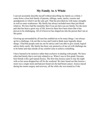 My Family As A Whole
I can not accurately describe myself without describing my family as a whole. I
come from a close knit family of parents, siblings, aunts, uncles, cousins and
grandparents to which I am the only girl. That has provided me with many strengths
as well as some weaknesses. My family has always included more than just blood
relatives. We have had the mentality that if you are here you are family. For the most
part that has been a great way of life, however there have been times that it has
proven to be challenging. All of it however has shaped me into the person that I am at
this point.
Growing up surrounded by all men has enabled me to be many things. I am always
up for a challenge, I do not like to lose and I tend to think more logically about
things. I find that people seek me out for advice and I am able to give sound, logical
advice fairly easily. My family has been very protective of me yet will challenge me
to be better and step outside of my comfort zone to achieve something.
I have learned to be inclusive rather than exclusive in dealing with people. We have
often had family that is not truly related to us. When I was in first grade I became
best friends with a girl named Jessica. The first time Jessica came to stay the night
with us her mom dropped her off for the weekend. We later found out that Jessica s
mom was a single mom and had just found out she had breast cancer. Jessica stayed
during her moms surgery and recovery, all the while she was treated as if she
 