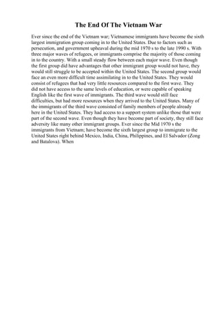 The End Of The Vietnam War
Ever since the end of the Vietnam war; Vietnamese immigrants have become the sixth
largest immigration group coming in to the United States. Due to factors such as
persecution, and government upheaval during the mid 1970 s to the late 1990 s. With
three major waves of refugees, or immigrants comprise the majority of those coming
in to the country. With a small steady flow between each major wave. Even though
the first group did have advantages that other immigrant group would not have, they
would still struggle to be accepted within the United States. The second group would
face an even more difficult time assimilating in to the United States. They would
consist of refugees that had very little resources compared to the first wave. They
did not have access to the same levels of education, or were capable of speaking
English like the first wave of immigrants. The third wave would still face
difficulties, but had more resources when they arrived to the United States. Many of
the immigrants of the third wave consisted of family members of people already
here in the United States. They had access to a support system unlike those that were
part of the second wave. Even though they have become part of society, they still face
adversity like many other immigrant groups. Ever since the Mid 1970 s the
immigrants from Vietnam; have become the sixth largest group to immigrate to the
United States right behind Mexico, India, China, Philippines, and El Salvador (Zong
and Batalova). When
 