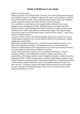 Sickle Cell Disease Case Study
Head to Toe Assessment
Sickle cell disease is an inherited form of anemia. This means both parents must pass
on the defective gene for a child to be affected. The gene is more common in families
that come from Saudi Arabia, Africa, Mediterranean countries, India, the Caribbean
islands, and North, South, and Central America of African descent.
It is a condition in which there are not enough healthy red blood cells to carry
adequate oxygen throughout the body. Red blood cells are normally round and
flexible the moves easily throughout the blood vessels but, in sickle cell anemia the
red blood cell is sticky, rigid, and has a crescent moon shape. The irregular shape
cells can get stuck in the small blood vessels, which can slow or block ... Show more
content on Helpwriting.net ...
Accessory muscles are not seen during breathing. If accessory muscles were seen it
would indicate respiratory issue such as asthma, COPD, airway obstruction, ARSD,
emphysema or pneumonia.
Respiration: Normal respiration rate is sixteen to twenty breaths per minutes. Less
than sixteen breaths per minutes is call bradypnea and over twenty breaths per
minutes is called tachypnea. Her respiration rate was twenty two breaths per minutes,
even and unlabored, and shortness of breath on exertion.
Lungs: Upon auscultation, lungs are clear, no dyspnea, wheezing, or crackles.
Dyspnea could be a sign of pulmonary embolism, asthma, pneumonia, and
pneumothorax. Wheezing could be a sign of anaphylaxis reaction, asthma, bronchitis,
emphysema, RSV, COPD, and sleep apnea. Crackles could indicate congestive heart
failure, atelectasis, pulmonary fibrosis, interstitial lung disease, and pulmonary edema,
Cardiovascular: Normal heart rate is sixty to one hundred beats per minutes. Her
heart rate was 77 beats per minute with regular rhythm and rate that was located at
the apex of the heart 5th intercostal space. There were no murmurs which would
indicate heart failure of vulvar
 