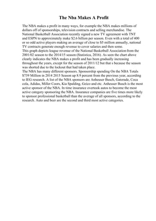 The Nba Makes A Profit
The NBA makes a profit in many ways, for example the NBA makes millions of
dollars off of sponsorships, television contracts and selling merchandise. The
National Basketball Association recently signed a new TV agreement with TNT
and ESPN to approximately make $2.6 billion per season. Even with a total of 400
or so odd active players making an average of close to $5 million annually, national
TV contracts generate enough revenue to cover salaries and then some.
This graph depicts league revenue of the National Basketball Association from the
2001/02 season to the 2014/15 season (Statistica, 2016). As seen the chart above
clearly indicates the NBA makes a profit and has been gradually increasing
throughout the years, except for the season of 2011/12 but that s because the season
was shorted due to the lockout that had taken place.
The NBA has many different sponsors. Sponsorship spending On the NBA Totals
$739 Million in 2014 2015 Season up 8.9 percent from the previous year, according
to IEG research. A list of the NBA sponsors are Anheuser Busch, Gatorade, Coca
cola, Adidas, Miller Coors, Kia Spalding, Geico and etc. Anheuser Busch is the most
active sponsor of the NBA. In time insurance overtook autos to become the most
active category sponsoring the NBA. Insurance companies are five times more likely
to sponsor professional basketball than the average of all sponsors, according to the
research. Auto and beer are the second and third most active categories.
 