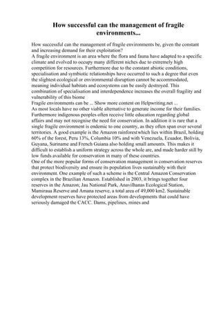 How successful can the management of fragile
environments...
How successful can the management of fragile environments be, given the constant
and increasing demand for their exploitation?
A fragile environment is an area where the flora and fauna have adapted to a specific
climate and evolved to occupy many different niches due to extremely high
competition for resources. Furthermore due to the constant abiotic conditions,
specialisation and symbiotic relationships have occurred to such a degree that even
the slightest ecological or environmental disruption cannot be accommodated,
meaning individual habitats and ecosystems can be easily destroyed. This
combination of specialisation and interdependence increases the overall fragility and
vulnerability of this biome
Fragile environments can be ... Show more content on Helpwriting.net ...
As most locals have no other viable alternative to generate income for their families.
Furthermore indigenous peoples often receive little education regarding global
affairs and may not recognise the need for conservation. In addition it is rare that a
single fragile environment is endemic to one country, as they often span over several
territories. A good example is the Amazon rainforestwhich lies within Brazil, holding
60% of the forest, Peru 13%, Columbia 10% and with Venezuela, Ecuador, Bolivia,
Guyana, Suriname and French Guiana also holding small amounts. This makes it
difficult to establish a uniform strategy across the whole are, and made harder still by
low funds available for conservation in many of these countries.
One of the more popular forms of conservation management is conservation reserves
that protect biodiversity and ensure its population lives sustainably with their
environment. One example of such a scheme is the Central Amazon Conservation
complex in the Brazilian Amazon. Established in 2003, it brings together four
reserves in the Amazon; Jau National Park, Anavilhanas Ecological Station,
Mamiraua Reserve and Amana reserve, a total area of 49,000 km2. Sustainable
development reserves have protected areas from developments that could have
seriously damaged the CACC. Dams, pipelines, mines and
 