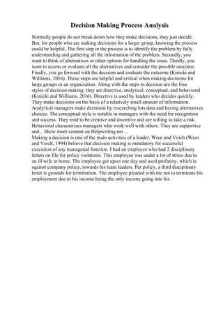 Decision Making Process Analysis
Normally people do not break down how they make decisions, they just decide.
But, for people who are making decisions for a larger group, knowing the process
could be helpful. The first step in the process is to identify the problem by fully
understanding and gathering all the information of the problem. Secondly, you
want to think of alternatives or other options for handling the issue. Thirdly, you
want to access or evaluate all the alternatives and consider the possible outcome.
Finally, you go forward with the decision and evaluate the outcome (Kinicki and
Williams, 2016). These steps are helpful and critical when making decisions for
large groups or an organization. Along with the steps to decision are the four
styles of decision making; they are directive, analytical, conceptual, and behavioral
(Kinicki and Williams, 2016). Directive is used by leaders who decides quickly.
They make decisions on the basis of a relatively small amount of information.
Analytical managers make decisions by researching lots data and having alternatives
choices. The conceptual style is notable in managers with the need for recognition
and success. They tend to be creative and inventive and are willing to take a risk.
Behavioral characterizes managers who work well with others. They are supportive
and... Show more content on Helpwriting.net ...
Making a decision is one of the main activities of a leader. Wren and Voich (Wren
and Voich, 1994) believe that decision making is mandatory for successful
execution of any managerial function. I had an employee who had 2 disciplinary
letters on file for policy violations. This employee was under a lot of stress due to
an ill wife at home. The employee got upset one day and used profanity, which is
against company policy, towards his team leaders. Per policy, a third disciplinary
letter is grounds for termination. The employee pleaded with me not to terminate his
employment due to his income being the only income going into his
 
