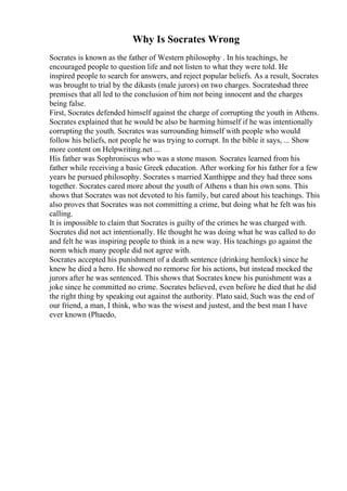 Why Is Socrates Wrong
Socrates is known as the father of Western philosophy . In his teachings, he
encouraged people to question life and not listen to what they were told. He
inspired people to search for answers, and reject popular beliefs. As a result, Socrates
was brought to trial by the dikasts (male jurors) on two charges. Socrateshad three
premises that all led to the conclusion of him not being innocent and the charges
being false.
First, Socrates defended himself against the charge of corrupting the youth in Athens.
Socrates explained that he would be also be harming himself if he was intentionally
corrupting the youth. Socrates was surrounding himself with people who would
follow his beliefs, not people he was trying to corrupt. In the bible it says, ... Show
more content on Helpwriting.net ...
His father was Sophroniscus who was a stone mason. Socrates learned from his
father while receiving a basic Greek education. After working for his father for a few
years he pursued philosophy. Socrates s married Xanthippe and they had three sons
together. Socrates cared more about the youth of Athens s than his own sons. This
shows that Socrates was not devoted to his family, but cared about his teachings. This
also proves that Socrates was not committing a crime, but doing what he felt was his
calling.
It is impossible to claim that Socrates is guilty of the crimes he was charged with.
Socrates did not act intentionally. He thought he was doing what he was called to do
and felt he was inspiring people to think in a new way. His teachings go against the
norm which many people did not agree with.
Socrates accepted his punishment of a death sentence (drinking hemlock) since he
knew he died a hero. He showed no remorse for his actions, but instead mocked the
jurors after he was sentenced. This shows that Socrates knew his punishment was a
joke since he committed no crime. Socrates believed, even before he died that he did
the right thing by speaking out against the authority. Plato said, Such was the end of
our friend, a man, I think, who was the wisest and justest, and the best man I have
ever known (Phaedo,
 