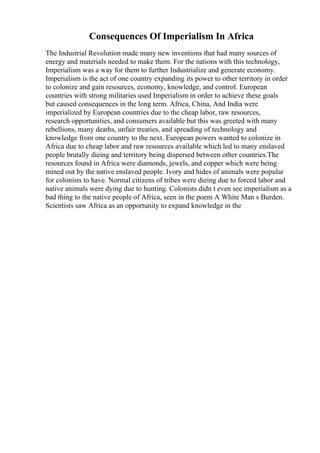 Consequences Of Imperialism In Africa
The Industrial Revolution made many new inventions that had many sources of
energy and materials needed to make them. For the nations with this technology,
Imperialism was a way for them to further Industrialize and generate economy.
Imperialism is the act of one country expanding its power to other territory in order
to colonize and gain resources, economy, knowledge, and control. European
countries with strong militaries used Imperialism in order to achieve these goals
but caused consequences in the long term. Africa, China, And India were
imperialized by European countries due to the cheap labor, raw resources,
research opportunities, and consumers available but this was greeted with many
rebellions, many deaths, unfair treaties, and spreading of technology and
knowledge from one country to the next. European powers wanted to colonize in
Africa due to cheap labor and raw resources available which led to many enslaved
people brutally dieing and territory being dispersed between other countries.The
resources found in Africa were diamonds, jewels, and copper which were being
mined out by the native enslaved people. Ivory and hides of animals were popular
for colonists to have. Normal citizens of tribes were dieing due to forced labor and
native animals were dying due to hunting. Colonists didn t even see imperialism as a
bad thing to the native people of Africa, seen in the poem A White Man s Burden.
Scientists saw Africa as an opportunity to expand knowledge in the
 