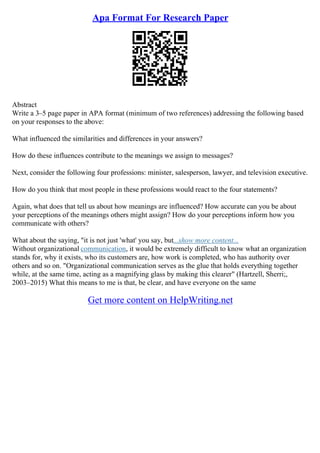 Apa Format For Research Paper
Abstract
Write a 3–5 page paper in APA format (minimum of two references) addressing the following based
on your responses to the above:
What influenced the similarities and differences in your answers?
How do these influences contribute to the meanings we assign to messages?
Next, consider the following four professions: minister, salesperson, lawyer, and television executive.
How do you think that most people in these professions would react to the four statements?
Again, what does that tell us about how meanings are influenced? How accurate can you be about
your perceptions of the meanings others might assign? How do your perceptions inform how you
communicate with others?
What about the saying, "it is not just 'what' you say, but...show more content...
Without organizational communication, it would be extremely difficult to know what an organization
stands for, why it exists, who its customers are, how work is completed, who has authority over
others and so on. "Organizational communication serves as the glue that holds everything together
while, at the same time, acting as a magnifying glass by making this clearer" (Hartzell, Sherri;,
2003–2015) What this means to me is that, be clear, and have everyone on the same
Get more content on HelpWriting.net
 