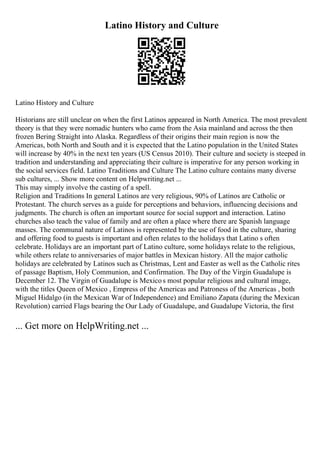Latino History and Culture
Latino History and Culture
Historians are still unclear on when the first Latinos appeared in North America. The most prevalent
theory is that they were nomadic hunters who came from the Asia mainland and across the then
frozen Bering Straight into Alaska. Regardless of their origins their main region is now the
Americas, both North and South and it is expected that the Latino population in the United States
will increase by 40% in the next ten years (US Census 2010). Their culture and society is steeped in
tradition and understanding and appreciating their culture is imperative for any person working in
the social services field. Latino Traditions and Culture The Latino culture contains many diverse
sub cultures, ... Show more content on Helpwriting.net ...
This may simply involve the casting of a spell.
Religion and Traditions In general Latinos are very religious, 90% of Latinos are Catholic or
Protestant. The church serves as a guide for perceptions and behaviors, influencing decisions and
judgments. The church is often an important source for social support and interaction. Latino
churches also teach the value of family and are often a place where there are Spanish language
masses. The communal nature of Latinos is represented by the use of food in the culture, sharing
and offering food to guests is important and often relates to the holidays that Latino s often
celebrate. Holidays are an important part of Latino culture, some holidays relate to the religious,
while others relate to anniversaries of major battles in Mexican history. All the major catholic
holidays are celebrated by Latinos such as Christmas, Lent and Easter as well as the Catholic rites
of passage Baptism, Holy Communion, and Confirmation. The Day of the Virgin Guadalupe is
December 12. The Virgin of Guadalupe is Mexicos most popular religious and cultural image,
with the titles Queen of Mexico , Empress of the Americas and Patroness of the Americas , both
Miguel Hidalgo (in the Mexican War of Independence) and Emiliano Zapata (during the Mexican
Revolution) carried Flags bearing the Our Lady of Guadalupe, and Guadalupe Victoria, the first
... Get more on HelpWriting.net ...
 