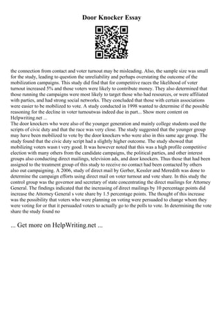 Door Knocker Essay
the connection from contact and voter turnout may be misleading. Also, the sample size was small
for the study, leading to question the unreliability and perhaps overstating the outcome of the
mobilization campaigns. This study did find that for competitive races the likelihood of voter
turnout increased 5% and those voters were likely to contribute money. They also determined that
those running the campaigns were most likely to target those who had resources, or were affiliated
with parties, and had strong social networks. They concluded that those with certain associations
were easier to be mobilized to vote. A study conducted in 1998 wanted to determine if the possible
reasoning for the decline in voter turnoutwas indeed due in part... Show more content on
Helpwriting.net ...
The door knockers who were also of the younger generation and mainly college students used the
scripts of civic duty and that the race was very close. The study suggested that the younger group
may have been mobilized to vote by the door knockers who were also in this same age group. The
study found that the civic duty script had a slightly higher outcome. The study showed that
mobilizing voters wasn t very good. It was however noted that this was a high profile competitive
election with many others from the candidate campaigns, the political parties, and other interest
groups also conducting direct mailings, television ads, and door knockers. Thus those that had been
assigned to the treatment group of this study to receive no contact had been contacted by others
also out campaigning. A 2006, study of direct mail by Gerber, Kessler and Meredith was done to
determine the campaign efforts using direct mail on voter turnout and vote share. In this study the
control group was the governor and secretary of state concentrating the direct mailings for Attorney
General. The findings indicated that the increasing of direct mailings by 10 percentage points did
increase the Attorney General s vote share by 1.5 percentage points. The thought of this increase
was the possibility that voters who were planning on voting were persuaded to change whom they
were voting for or that it persuaded voters to actually go to the polls to vote. In determining the vote
share the study found no
... Get more on HelpWriting.net ...
 