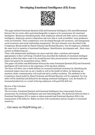 Developing Emotional Intelligence (EI) Essay
This paper defined Emotional Quotient (EQ) and Emotional Intelligence (EI) and differentiated
between the two terms often used interchangeably in papers to be synonymous for emotional
intelligence. Businesses benefited greatly when employees utilized soft skills such as emotional
intelligence, displayed a positive disposition and were able to work in healthier, more productive
work environments. These competences were developed through self awareness, self management,
social awareness and social relationship management. The four elements were described in the
Competency Based model by Daniel Goleman and Richard Boyatzis. Not all employees exhibited
the same level or maturity of emotional Intelligence. Identification, development and... Show more
content on Helpwriting.net ...
Those with interpersonal intelligence are more cued into other s emotions and respond
appropriately to their well being. Elizabeth Guss described the hallmark of emotional intelligent
people as those that others want to be around because they present positive interaction and make
others feel good to be around them (Guss, 2005).
This paper will define and differentiate between the terms Emotional Quotient (EQ) and Emotional
Intelligence (EI) and touch on the importance of having these skillsets.
The focus will allow one to build skillsets for increased emotional awareness by identifying the
emotional impact stress has on one s health as well as the health of others, by balancing our
emotions, better communication will result and aid in conflict resolution. The attributes in the
Competency based model by Daniel Goleman and Richard Boyatzis will be explained. Five key
skills will be identified and defined for developing emotional intelligence. Last, the benefits of
increased productivity as a result of having employees with good EQ skill sets.
Review of the Literature
EQ versus EI
The two terms, Emotional Quotient and Emotional Intelligence have inaccurately become
synonymous for emotional intelligence and used interchangeably. The distinction between them is
Emotional Intelligence (EI) is innate or inborn potential and Emotional Quotient (EQ) is the
measurement of the behavior. Babies are born with socialization and are receptive to emotional
sensitivity,
... Get more on HelpWriting.net ...
 