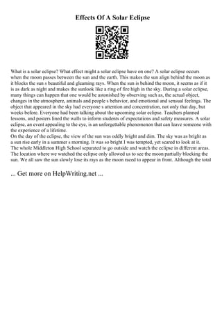 Effects Of A Solar Eclipse
What is a solar eclipse? What effect might a solar eclipse have on one? A solar eclipse occurs
when the moon passes between the sun and the earth. This makes the sun align behind the moon as
it blocks the sun s beautiful and gleaming rays. When the sun is behind the moon, it seems as if it
is as dark as night and makes the sunlook like a ring of fire high in the sky. During a solar eclipse,
many things can happen that one would be astonished by observing such as, the actual object,
changes in the atmosphere, animals and people s behavior, and emotional and sensual feelings. The
object that appeared in the sky had everyone s attention and concentration, not only that day, but
weeks before. Everyone had been talking about the upcoming solar eclipse. Teachers planned
lessons, and posters lined the walls to inform students of expectations and safety measures. A solar
eclipse, an event appealing to the eye, is an unforgettable phenomenon that can leave someone with
the experience of a lifetime.
On the day of the eclipse, the view of the sun was oddly bright and dim. The sky was as bright as
a sun rise early in a summer s morning. It was so bright I was tempted, yet scared to look at it.
The whole Middleton High School separated to go outside and watch the eclipse in different areas.
The location where we watched the eclipse only allowed us to see the moon partially blocking the
sun. We all saw the sun slowly lose its rays as the moon raced to appear in front. Although the total
... Get more on HelpWriting.net ...
 