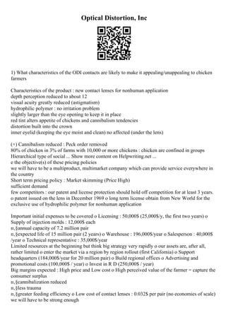 Optical Distortion, Inc
1) What characteristics of the ODI contacts are likely to make it appealing/unappealing to chicken
farmers
Characteristics of the product : new contact lenses for nonhuman application
depth perception reduced to about 12
visual acuity greatly reduced (astigmatism)
hydrophilic polymer : no irritation problem
slightly larger than the eye opening to keep it in place
red tint alters appetite of chickens and cannibalism tendencies
distortion built into the crown
inner eyelid (keeping the eye moist and clean) no affected (under the lens)
(+) Cannibalism reduced : Peck order removed
80% of chicken in 3% of farms with 10,000 or more chickens : chicken are confined in groups
Hierarchical type of social ... Show more content on Helpwriting.net ...
e the objective(s) of these pricing policies
we will have to be a multiproduct, multimarket company which can provide service everywhere in
the country
Short term pricing policy : Market skimming (Price High)
sufficient demand
few competitors : our patent and license protection should hold off competition for at least 3 years.
o patent issued on the lens in December 1969 o long term license obtain from New World for the
exclusive use of hydrophilic polymer for nonhuman application
Important initial expenses to be covered o Licensing : 50,000$ (25,000$/y, the first two years) o
Supply of injection molds : 12,000$ each
п‚§annual capacity of 7.2 million pair
п‚§expected life of 15 million pair (2 years) o Warehouse : 196,000$/year o Salesperson : 40,000$
/year o Technical representative : 35,000$/year
Limited resources at the beginning but think big strategy very rapidly o our assets are, after all,
rather limited o enter the market via a region by region rollout (first California) o Support
headquarters (184,000$/year for 20 million pair) o Build regional offices o Advertising and
promotional costs (100,000$ / year) o Invest in R D (250,000$ / year)
Big margins expected : High price and Low cost o High perceived value of the farmer = capture the
consumer surplus
п‚§cannibalization reduced
п‚§less trauma
п‚§greater feeding efficiency o Low cost of contact lenses : 0.032$ per pair (no economies of scale)
we will have to be strong enough
 