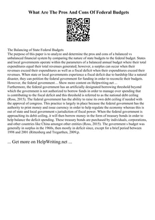 What Are The Pros And Cons Of Federal Budgets
The Balancing of State Federal Budgets
The purpose of this paper is to analyze and determine the pros and cons of a balanced vs
unbalanced financial system by comparing the nature of state budgets to the federal budget. States
and local governments operate within the parameters of a balanced annual budget where their total
expenditures equal their total revenues generated; however, a surplus can occur when their
revenues exceed their expenditures as well as a fiscal deficit when their expenditures exceed their
revenues. When state or local governments experience a fiscal deficit due to hardship like a natural
disaster, they can petition the federal government for funding in order to reconcile their budgets.
However, the federal government ... Show more content on Helpwriting.net ...
Furthermore, the federal government has an artificially designated borrowing threshold beyond
which the government is not authorized to borrow funds in order to manage over spending that
is contributing to the fiscal deficit and this threshold is referred to as the national debt ceiling
(Ross, 2015). The federal government has the ability to raise its own debt ceiling if needed with
the approval of congress. This practice is largely in place because the federal government has the
authority to print money and issue currency in order to help regulate the economy whereas this is
out of state and local government s jurisdiction of fiscal power. When the federal government is
approaching its debit ceiling, it will then borrow money in the form of treasury bonds in order to
help balance the deficit spending. These treasury bonds are purchased by individuals, corporations,
and other countries like China amongst other entities (Ross, 2015). The government s budget was
generally in surplus in the 1960s, then mostly in deficit since, except for a brief period between
1998 and 2001 (Rittenberg and Tregarthen, 2009,p.
... Get more on HelpWriting.net ...
 