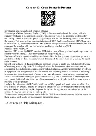 Concept Of Gross Domestic Product
Introduction and explanation of structure of paper
The concept of Gross Domestic Product (GDP), is the measured value of the output, which is
currently produced in the domestic economy. This gives a view of the economic wellbeing for
the country, it does not however give a deeper insight into the true wellbeing of the citizens within
the country. This essay will go over the, definition of GDP, Real versus Nominal GDP, Three ways
to calculate GDP, Four components of GDP, types of money transactions not included in GDP and
aspects of the standard of living that not addressed in the calculation of GDP.
Nominal versus Real GDP
Nominal GDP versus Real GDP. Nominal GDP, is the value of final goodsand services produced by
and the economy in the ... Show more content on Helpwriting.net ...
Examples of these are personal vehicles and homes. Non durable goods or consumable goods, are
goods that will be used and then repurchased. This included items such as food, laundry detergent
and toothpaste.
Second is Investment (I), Investment being important because it has to deal with the infrastructure
of a country, state or city the GDP is being calculated for. Investment takes into consideration,
construction this includes residential, commercial and industrial. Another component of investment
is equipment, this is supplemental to construction. The last component of investment is Inventory.
Inventory, this being the amount of goods or services left in reserve and have not been used yet.
Third is Government Spending on goods and services (G), this is culmination of spending by the
government that includes the total expenditures on good and services by the federal government or
state and local government.
Lastly in the calculation of GDP is the Net Exports (X M), goods and services that are shipped or
sold overseas are exports. Imports are the goods or services that are brought into the country from
overseas. When calculating the Net Exports, the exports for a given year are subtracted by the
Imports for a given year, giving the net exports.
Three types of money transactions not included in GDP Transaction that are not included would be
those sales of used goods, person to person transactions, goods
... Get more on HelpWriting.net ...
 