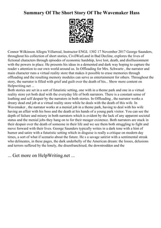 Summary Of The Short Story Of The Wavemaker Hass
Connor Wilkinson Allegra Villarreal, Instructor ENGL 1302 17 November 2017 George Saunders,
throughout his collection of short stories, CivilWarLand in Bad Decline, explores the lives of
fictional characters through episodes of economic hardship, love lost, death, and disillusionment
with the powers in place. He presents his ideas in a demented and dark way hoping to capture the
reader s attention to our own world around us. In Offloading for Mrs. Schwartz , the narrator and
main character runs a virtual reality store that makes it possible to erase memories through
offloading and the resulting memory modules can serve as entertainment for others. Throughout the
story, the narrator is filled with grief and guilt over the death of his... Show more content on
Helpwriting.net ...
Both stories are set in a sort of futuristic setting, one with in a theme park and one in a virtual
reality store yet both deal with the everyday life of both narrators. There is a constant sense of
loathing and self despair by the narrators in both stories. In Offloading , the narrator works a
dreary dead end job at a virtual reality store while he deals with the death of this wife. In
Wavemaker , the narrator works at a menial job in a theme park, having to deal with his wife
having an affair with his boss and the death at his hands of a young park visitor. You can see the
depth of failure and misery in both narrators which is evident by the lack of any apparent societal
status and the menial jobs they hang on to for their meager existence. Both narrators are stuck in
their despair over the death of someone in their life and we see them both struggling to fight and
move forward with their lives. George Saunders typically writes in a dark tone with a hint of
humor and satire with a futuristic setting which in disguise is really a critique on modern day
times, a sort of what if scenario about the future. He s a savage satirist with a sentimental streak
who delineates, in these pages, the dark underbelly of the American dream: the losses, delusions
and terrors suffered by the lonely, the disenfranchised, the downtrodden and the
... Get more on HelpWriting.net ...
 