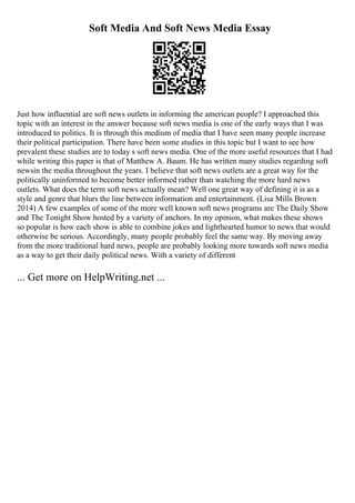 Soft Media And Soft News Media Essay
Just how influential are soft news outlets in informing the american people? I approached this
topic with an interest in the answer because soft news media is one of the early ways that I was
introduced to politics. It is through this medium of media that I have seen many people increase
their political participation. There have been some studies in this topic but I want to see how
prevalent these studies are to today s soft news media. One of the more useful resources that I had
while writing this paper is that of Matthew A. Baum. He has written many studies regarding soft
newsin the media throughout the years. I believe that soft news outlets are a great way for the
politically uninformed to become better informed rather than watching the more hard news
outlets. What does the term soft news actually mean? Well one great way of defining it is as a
style and genre that blurs the line between information and entertainment. (Lisa Mills Brown
2014) A few examples of some of the more well known soft news programs are The Daily Show
and The Tonight Show hosted by a variety of anchors. In my opinion, what makes these shows
so popular is how each show is able to combine jokes and lighthearted humor to news that would
otherwise be serious. Accordingly, many people probably feel the same way. By moving away
from the more traditional hard news, people are probably looking more towards soft news media
as a way to get their daily political news. With a variety of different
... Get more on HelpWriting.net ...
 