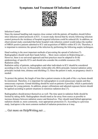 Symptoms And Treatment Of Infection Control
Infection Control
Since the manual handling task requires close contact with the patient, all handlers should follow
strict infection control protocols in ICU. A recent study showed that by strictly following infection
control protocols the incidence of hospital acquired infections could be reduced (8). In addition, an
observational study concluded that better hospital wide infection control would reduce the number
of MRSA positive patients admitted to ICU and acquisition of MRSA within ICU (9). Therefore, it
is important to minimize the spread of the infection by performing the following aseptic techniques.
Hand washing is the most important methods of preventing the spread of infection (7).
Radiographers should wash their hands before ... Show more content on Helpwriting.net ...
However, there is no universal approach and best practices must be adapted to fit the
epidemiology of specific ICUs and should also consider the available resources (10).
Radiation safety
Radiation safety of patients, radiographers and other individuals in ICU should be considered
according to the As Low As Reasonably Achievable (ALARA) principle. General radiation safety
principles include time, distance and shielding (7). Since the patient is male, no pregnancy check is
needed.
To protect the patient, the length of time that a patient remains in the path of the x ray beam should
be minimized. Therefore, it is important for radiographers to avoid unnecessary repeats and thus
unnecessary exposure. Gonad shielding should be used on patients if possible, which is particularly
important for young patients. In addition, proper collimations and adjusted exposure factors should
be applied according to patient situations to minimize radiation dose (7).
Radiographers should protect themselves as well. The time spent in radiation fields should be
limited by taking shifts. Radiographers should stand as far away from source as possible to
increase distance between radiation source and themselves. They should stand behind appropriate
radiation shields or, more commonly, wear appropriate protection (7). According to a previous
study, lead apron is the most common method of radiation protection as it may
... Get more on HelpWriting.net ...
 