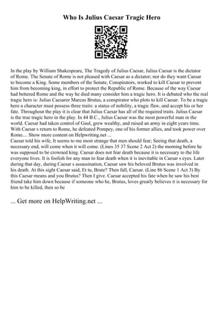 Who Is Julius Caesar Tragic Hero
In the play by William Shakespeare, The Tragedy of Julius Caesar, Julius Caesar is the dictator
of Rome. The Senate of Rome is not pleased with Caesar as a dictator; nor do they want Caesar
to become a King. Some members of the Senate, Conspirators, worked to kill Caesar to prevent
him from becoming king, in effort to protect the Republic of Rome. Because of the way Caesar
had bettered Rome and the way he died many consider him a tragic hero. It is debated who the real
tragic hero is: Julius Caesaror Marcus Brutus, a conspirator who plots to kill Caesar. To be a tragic
hero a character must possess three traits: a status of nobility, a tragic flaw, and accept his or her
fate. Throughout the play it is clear that Julius Caesar has all of the required traits. Julius Caesar
is the true tragic hero in the play. In 44 B.C., Julius Caesar was the most powerful man in the
world. Caesar had taken control of Gaul, grew wealthy, and raised an army in eight years time.
With Caesar s return to Rome, he defeated Pompey, one of his former allies, and took power over
Rome.... Show more content on Helpwriting.net ...
Caesar told his wife, It seems to me most strange that men should fear; Seeing that death, a
necessary end, will come when it will come. (Lines 35 37 Scene 2 Act 2) the morning before he
was supposed to be crowned king. Caesar does not fear death because it is necessary to the life
everyone lives. It is foolish for any man to fear death when it is inevitable in Caesar s eyes. Later
during that day, during Caesar s assassination, Caesar saw his beloved Brutus was involved in
his death. At this sight Caesar said, Et tu, Brute? Then fall, Caesar. (Line 86 Scene 1 Act 3) By
this Caesar means and you Brutus? Then I give. Caesar accepted his fate when he saw his best
friend take him down because if someone who he, Brutus, loves greatly believes it is necessary for
him to be killed, then so be
... Get more on HelpWriting.net ...
 