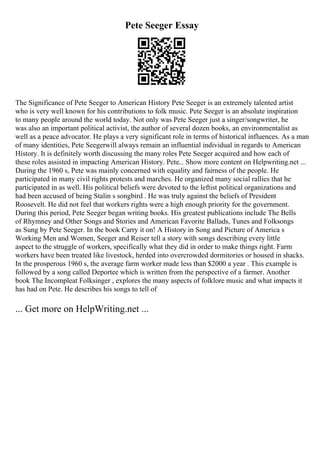 Pete Seeger Essay
The Significance of Pete Seeger to American History Pete Seeger is an extremely talented artist
who is very well known for his contributions to folk music. Pete Seeger is an absolute inspiration
to many people around the world today. Not only was Pete Seeger just a singer/songwriter, he
was also an important political activist, the author of several dozen books, an environmentalist as
well as a peace advocator. He plays a very significant role in terms of historical influences. As a man
of many identities, Pete Seegerwill always remain an influential individual in regards to American
History. It is definitely worth discussing the many roles Pete Seeger acquired and how each of
these roles assisted in impacting American History. Pete... Show more content on Helpwriting.net ...
During the 1960 s, Pete was mainly concerned with equality and fairness of the people. He
participated in many civil rights protests and marches. He organized many social rallies that he
participated in as well. His political beliefs were devoted to the leftist political organizations and
had been accused of being Stalin s songbird . He was truly against the beliefs of President
Roosevelt. He did not feel that workers rights were a high enough priority for the government.
During this period, Pete Seeger began writing books. His greatest publications include The Bells
of Rhymney and Other Songs and Stories and American Favorite Ballads, Tunes and Folksongs
as Sung by Pete Seeger. In the book Carry it on! A History in Song and Picture of America s
Working Men and Women, Seeger and Reiser tell a story with songs describing every little
aspect to the struggle of workers, specifically what they did in order to make things right. Farm
workers have been treated like livestock, herded into overcrowded dormitories or housed in shacks.
In the prosperous 1960 s, the average farm worker made less than $2000 a year . This example is
followed by a song called Deportee which is written from the perspective of a farmer. Another
book The Incompleat Folksinger , explores the many aspects of folklore music and what impacts it
has had on Pete. He describes his songs to tell of
... Get more on HelpWriting.net ...
 