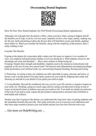 Overcoming Dental Implants
Have No Fear: How Dental Implants Are Well Worth Overcoming Dental Apprehension
Although a lot of people fear the dentist s office, when you know what s going to happen and all
the benefits you ll reap, it can be a lot less scary. Implants involve a few steps, mainly, making way
for the new teeth and putting in place the devices that will hold them secure and finally, popping
those babies in. When you consider the benefits, along with the simplicity of the process, there s
really nothing to fear.
Consider The Benefits
If going to the dentist for a procedure didn t make your life easier or improve it in a number of
ways, you might be left questioning whether or not you should do it. With implants, however, the
advantages are clear and abundant: ... Show more content on Helpwriting.net ...
Cleaning: Despite their strength and durability, implants need to be cleaned as meticulously and
regularly as the rest of your own natural teeth. The bacteria and inflammation accompanying plaque
build up threatens your artificial teeth, too, necessitating frequent brushing, flossing and rinsing.
2. Protecting: As strong as they are, implants are still vulnerable to injury, pressure and stress, so
always wear a mouth guard if you play sports, protect all your teeth by skipping hard candy and
chewing ice and talk to your dentist if you grind your teeth at night.
3. Living Healthy: Beyond the toothbrush, the way you live your life can have a negative impact on
your teeth, too. Smoking, eating too much sugar and not seeing your physician to keep on top of
issues involving the heart or diabetes may put your teeth at risk. Your teeth are simply an extension
of the rest of you and as such, require the preventative and proactive measures that contribute to
total health and wellness.
Despite your fear of going to the dentist, you understand the long term value of getting implants and
the immediate benefits they provide. This really motivates you to overcome your inhibitions and
take these steps needed to protect your oral health and put your best face forward with every
... Get more on HelpWriting.net ...
 