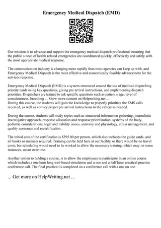 Emergency Medical Dispatch (EMD)
Our mission is to advance and support the emergency medical dispatch professional ensuring that
the public s need of health related emergencies are coordinated quickly, effectively and safely with
the most appropriate medical response.
The communication industry is changing more rapidly than most agencies can keep up with, and
Emergency Medical Dispatch is the most effective and economically feasible advancement for the
services response.
Emergency Medical Dispatch (EMD) is a system structured around the use of medical dispatching
priority cards using key questions, giving pre arrival instructions, and implementing dispatch
priorities. Dispatchers are trained to ask specific questions such as patient s age, level of
consciousness, breathing ... Show more content on Helpwriting.net ...
During this course, the students will gain the knowledge to properly prioritize the EMS calls
received, as well as convey proper pre arrival instructions to the callers as needed.
During the course, students will study topics such as structured information gathering, journalistic
investigative approach, response allocation and response prioritization, systems of the body,
pediatric considerations, legal and liability issues, anatomy and physiology, stress management, and
quality assurance and recertification.
The initial cost of the certification is $395.00 per person, which also includes the guide cards, and
all books or manuals required. Training can be held here at our facility so there would be no travel
costs, but scheduling would need to be worked to allow the necessary training, which may, in some
instances, occur overtime.
Another option to holding a course, is to allow the employees to participate in an online course
which includes a one hour long web based simulation and a one and a half hour practical practice
conference call. The final practical is completed on a conference call with a one on one
... Get more on HelpWriting.net ...
 