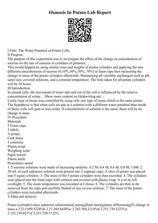 Osmosis In Potato Lab Report
I.Title: The Water Potential of Potato Cells.
II.Purpose:
The purpose of this experiment was to investigate the effect of the change in concentration of
sucrose on the rate of osmosis in cylinders of potatoes.
This would happen by using similar sizes and lengths of potato cylinders and applying the into
different concentrations of sucrose (0,10%,30%, 50%, 70%) in foam cups then measuring the
change in mass of the potato cylinders afterwards. Maintaining all variables unchanged such as pH,
same size, covered solutions, and a constant temperature. The time taken for all potato cylinders
will be 24 hours.
III.Introduction:
In animal cells, the movement of water into and out of the cell is influenced by the relative
concentration of solute ... Show more content on Helpwriting.net ...
Lastly, type of tissue was controlled by using only one type of tissue which is the same potato.
The hypothesis is that when cells are put in a solution with a different water potential than inside
of them, cells will gain or lose water. If concentration of solution is the same, there will be no
change in mass.
IV.Procedure
Materials
5 Foam cups.
5 labels
A potato
Cork borer
5 solutions
Plastic wrap
Weighing scale
Paper towels
Plastic knife
Procedures stated
1. 5 sucrose solutions were made of increasing molarity: 0.2 M, 0.4 M, 0.6 M, 0.8 M, 1.0M. 2.
50 mL of each unknown solution were poured into 5 separate cups. A slice of potato was placed
into 5 equal cylinders. 3. The mass of the 5 potato cylinders were then recorded. 4. The cylinders
were placed into the foam cups with solution and covered with plastic wrap. It is to be left
overnight. 5. The room temperature was recorded in Celsius. 6. The cylinders are then to be
removed from the cups and carefully blotted of any excess solution. 7. The mass of the potato
cylinders were recorded afterwards.
V.Data and analysis
Potato (cylinder) mass unknown solutionintial mass(g)final mass(g)mass difference(g)% change in
mass a 2.211.690.5224%b 2.21.360.8438%c 2.242.560.3214%d 2.251.730.5223%e
2.152.130.021%f 2.231.520.7132%
 