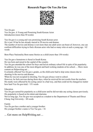 Research Paper On Yeo Jin Goo
Yeo Jin goo
Yeo Jin goo: A Young and Promising South Korean Actor
Introduction (more than 50 words)
Yeo Jin goo is a young and very promising South Korean actor.
He is just 18 but he has already starred in 20 movies and dramas.
The number of movies and dramas is not more than one adult actor can boast of; however, one can
confront difficulties trying to find a Korean actor who had so many roles at such a young age. / 62
words
Born Place Nationality Born name Stories as a child (more than 150 words)
Yeo Jin goo s hometown is Seoul in South Korea.
He was born and raised in the capital of the country.
Yeo Jin goo attended the school for boys and led an ordinary school life in spite of his popularity.
In addition, he was one of the most diligent and hard working students at his school. ... Show more
content on Helpwriting.net ...
It certainly affected Yeo Jin goo s grades, as the child actor had to skip some classes due to
shooting in the movies and dramas.
When he was not occupied in shooting, Yeo Jin goo always went to school.
However, he feels nervous during those days, when he received his test results from the teachers.
His marks were affected by his acting career in a bad way, and that could not be changed no matter
how hard Yeo Jin goo tried. / 151 words
Education
Yeo Jin goo earned his popularity as a child actor and he did not take any acting classes previously.
His popularity is based on his talent and charisma.
Not so long ago, Yeo Jin goo was accepted as a student to the Department of Theatre and filmat
Chung Ang University. / 48 words
Family
Yeo Jin goo has a mother and a younger brother.
His younger brother s name is Yeo Tae goo. / 16
... Get more on HelpWriting.net ...
 