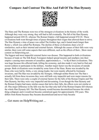 Compare And Contrast The Rise And Fall Of The Han Dynasty
The Hans and The Romans were two of the strongest civilizations in the history of the world.
Although they were very strong, they still had to fall eventually. The fall of the Han Dynasty
happened around 220 CE, whereas The Roman Empire s fall happened around 476 CE. These
civilizations both went through times of peace throughout their reigns that allowed them to strive.
The Han Dynasty s time of peace was called The Golden Age, and it lasted much longer than
Rome s, which was called Pax Romana. The decline of these civilizations share a lot of
similarities, such as their internal and external factors. Although the causes of their falls were very
similar, there were still some aspects that were different, such as the effects of their... Show more
content on Helpwriting.net ...
The biggest and most impactful external factor was disease. This happened to both civilizations
because of trade on The Silk Road. Foreigners helped spread measles and smallpox into their
empire s causing mass amounts of casualties, approximately в…“ to Вј of their civilizations. This
was huge because this affected trade, killing the economy, and also made it very hard to find and
recruit soldiers to participate in the military. Another major factor was the invasions of outside
groups. Both civilizations were invaded by some form of the Huns. Rome was invaded by the
Huns who were led by Attila, a very strong leader, but were mainly affected by Germanic
invasions, and The Han was invaded by the Xiongnu. Although neither Rome nor The Han s
actually fell from these invasions they were still both very impactful and were major reasons for
their falls. There were only a couple of external factors for the falls of the Roman Empire and The
Han Dynasty, but they were very impactful and devastating. Even though the Han Dynasty and
the Roman Empire had many similar causes that led to their falls, the effects were not similar at
all. One major difference in the falls was the fact that only half of the Roman Empire fell whereas
the whole Han Dynasty fell. The Han Dynasty would become decentralized because the whole
thing collapsed, and it would not become centralized again for approximately 350 years. This
differs from Rome because they became decentralized and never truly became
... Get more on HelpWriting.net ...
 