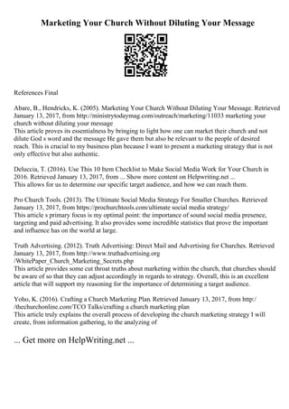 Marketing Your Church Without Diluting Your Message
References Final
Abare, B., Hendricks, K. (2005). Marketing Your Church Without Diluting Your Message. Retrieved
January 13, 2017, from http://ministrytodaymag.com/outreach/marketing/11033 marketing your
church without diluting your message
This article proves its essentialness by bringing to light how one can market their church and not
dilute God s word and the message He gave them but also be relevant to the people of desired
reach. This is crucial to my business plan because I want to present a marketing strategy that is not
only effective but also authentic.
Deluccia, T. (2016). Use This 10 Item Checklist to Make Social Media Work for Your Church in
2016. Retrieved January 13, 2017, from ... Show more content on Helpwriting.net ...
This allows for us to determine our specific target audience, and how we can reach them.
Pro Church Tools. (2013). The Ultimate Social Media Strategy For Smaller Churches. Retrieved
January 13, 2017, from https://prochurchtools.com/ultimate social media strategy/
This article s primary focus is my optimal point: the importance of sound social media presence,
targeting and paid advertising. It also provides some incredible statistics that prove the important
and influence has on the world at large.
Truth Advertising. (2012). Truth Advertising: Direct Mail and Advertising for Churches. Retrieved
January 13, 2017, from http://www.truthadvertising.org
/WhitePaper_Church_Marketing_Secrets.php
This article provides some cut throat truths about marketing within the church, that churches should
be aware of so that they can adjust accordingly in regards to strategy. Overall, this is an excellent
article that will support my reasoning for the importance of determining a target audience.
Yoho, K. (2016). Crafting a Church Marketing Plan. Retrieved January 13, 2017, from http:/
/thechurchonline.com/TCO Talks/crafting a church marketing plan
This article truly explains the overall process of developing the church marketing strategy I will
create, from information gathering, to the analyzing of
... Get more on HelpWriting.net ...
 