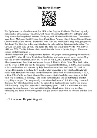The Byrds History
The Byrds was a rock band that started in 1964 in Los Angeles, California. The band originally
started out as a trio, named, The Jet Set, with Roger McGuinn, David Crosby, and Gene Clark.
They eventually changed their name to, The Byrds, with 11 members in their band. The members
were: Roger McGuinn, David Crosby, Gene Clark, Gram Parsons, Chris Hillman, Michael Clarke,
Clarence White, Gene Parsons, Skip Battin, John York, and John Guerin. They were going to call
their band, The Birds, but in England, it is slang for girls, and they didn t want to be called, The
Girls, so McGuinn came up with, The Byrds. The band was active from 1964 to 1973, 1989 to
1991, and 2000. The Byrds is one of the most influential bands in the 60s. Roger... Show more
content on Helpwriting.net ...
His birth name was Clyde. Skip joined the Byrds in 1970 played the bass guitar up for the Byrds,
up until 1973, when McGuinn decided that his abilities as a bassist was no longer needed. Skip
was also the replacement for John York. He dies on July 6, 2003, in Salem, Oregon, of
Alzheimers disease. John York was born on August 3, 1946, in White Plains, New York. John
join the Byrds in 1968 and was the bass guitar replacement for Hillman. In 1969, John was asked
to leave the band and was replaced by Skip. John Guerin was born on October 31, 1939, in
Hawaii. He was only in the band for 7 months, when he decided to leave the band to return to
studio work. He wasn t considered an official member of the band. He died on January 5, 2004,
in West Hills, California. Most, almost all the members in the band also sang, along with their
other role in the band. In the song, Turn! Turn! Turn! the lyrics tells us that theres a time for
everything to happen. This song actually comes from Ecclesiastes 3:1 8. When they composed
this song, they literally just took most of the verses from Ecclesiastes and made it into a song.
This is actually I song that I enjoy and it sounds pretty good. I think it is pretty cool how they
arranged the song, because if you look at the last line of each verse, it is: weep, together,
embracing, and peace. You weep together, then you embrace each other for comfort, and then there
is
... Get more on HelpWriting.net ...
 